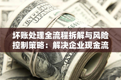 武汉坏账处理全流程拆解与风险控制策略：解决企业现金流顽疾的实战指南