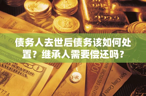 武汉债务人去世后债务该如何处置？继承人需要偿还吗？
