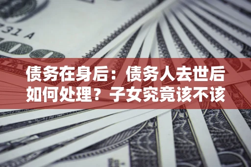 武汉债务在身后：债务人去世后如何处理？子女究竟该不该还钱？