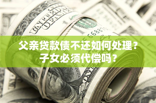 武汉父亲贷款债不还如何处理？子女必须代偿吗？
